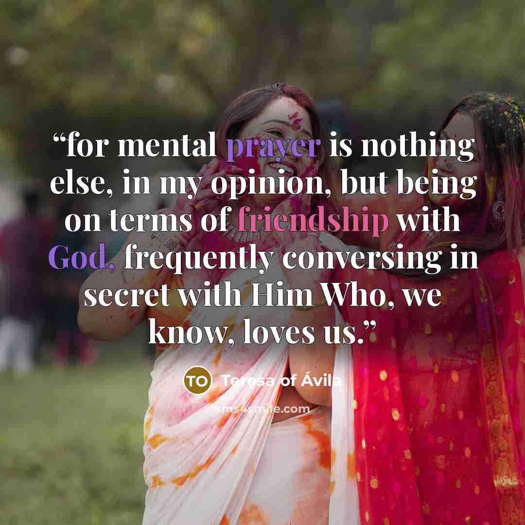 “for mental prayer is nothing else, in my opinion, but being on terms of friendship with God, frequently conversing in secret with Him Who, we know, loves us.” quote by Teresa of Ávila