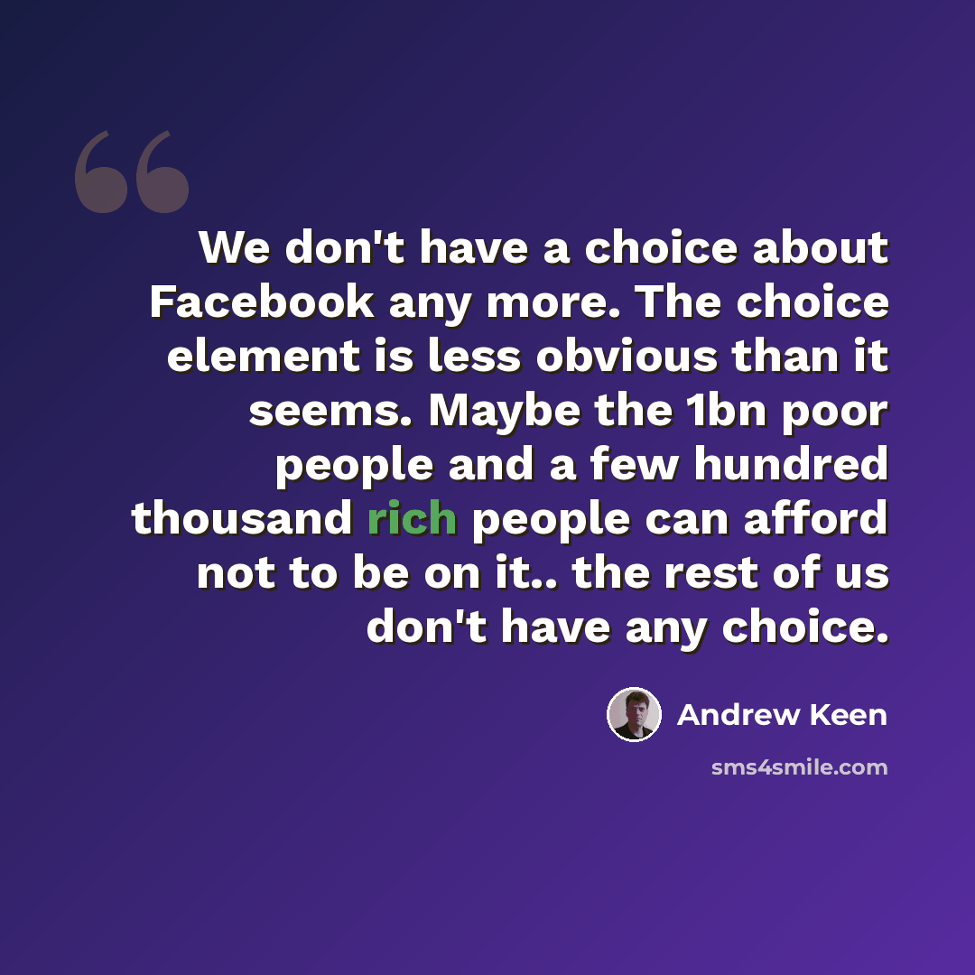“We don't have a choice about Facebook any more. The choice element is less obvious than it seems. Maybe the 1bn poor people and a few hundred thousand rich people can afford not to be on it.. the rest of us don't have any choice.” quote by Andrew Keen