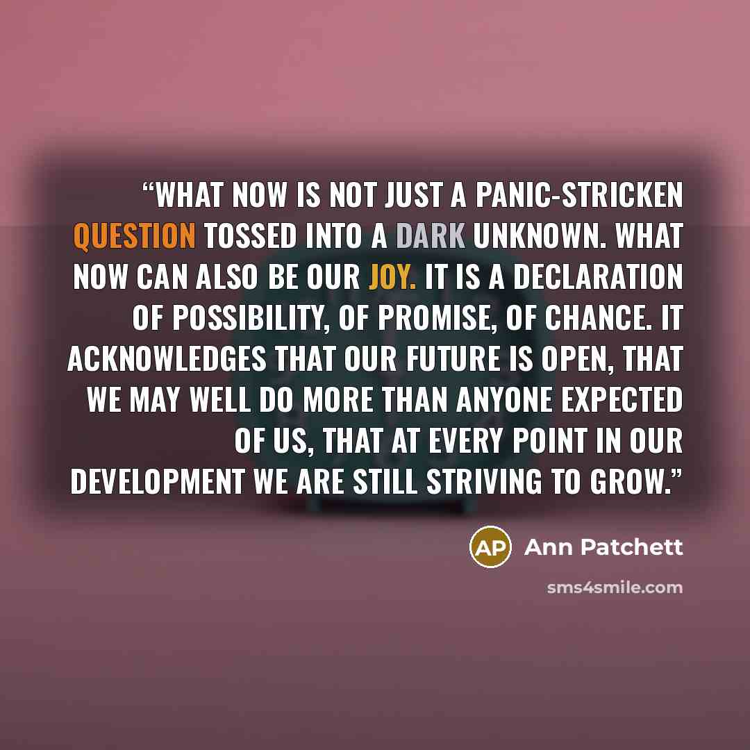 “What now is not just a panic-stricken question tossed into a dark unknown. What now can also be our joy. It is a declaration of possibility, of promise, of chance. It acknowledges that our future is open, that we may well do more than anyone expected of us, that at every point in our development…” quote by Ann Patchett
