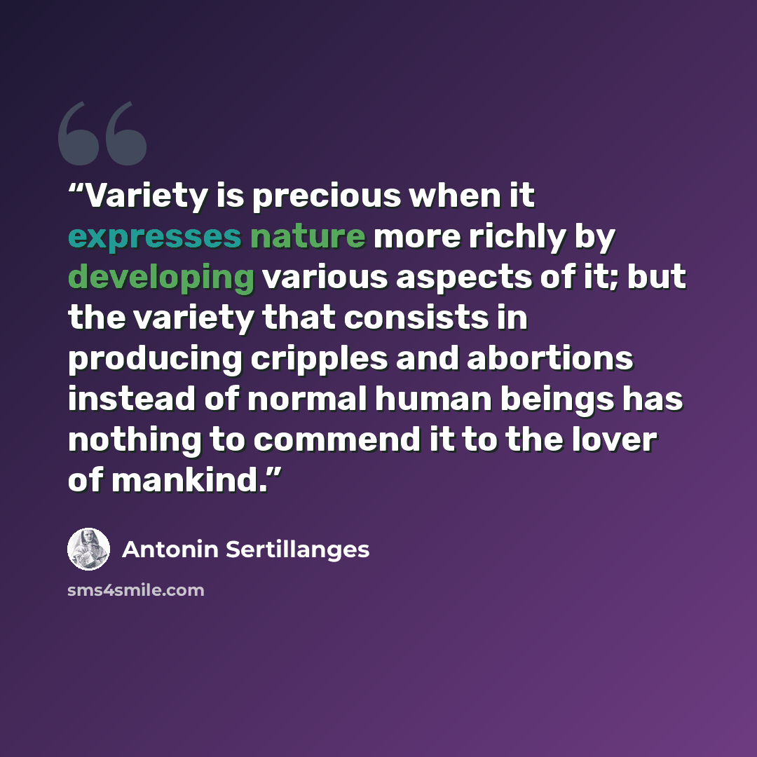 “Variety is precious when it expresses nature more richly by developing various aspects of it; but the variety that consists in producing cripples and abortions instead of normal human beings has nothing to commend it to the lover of mankind.” quote by Antonin Sertillanges