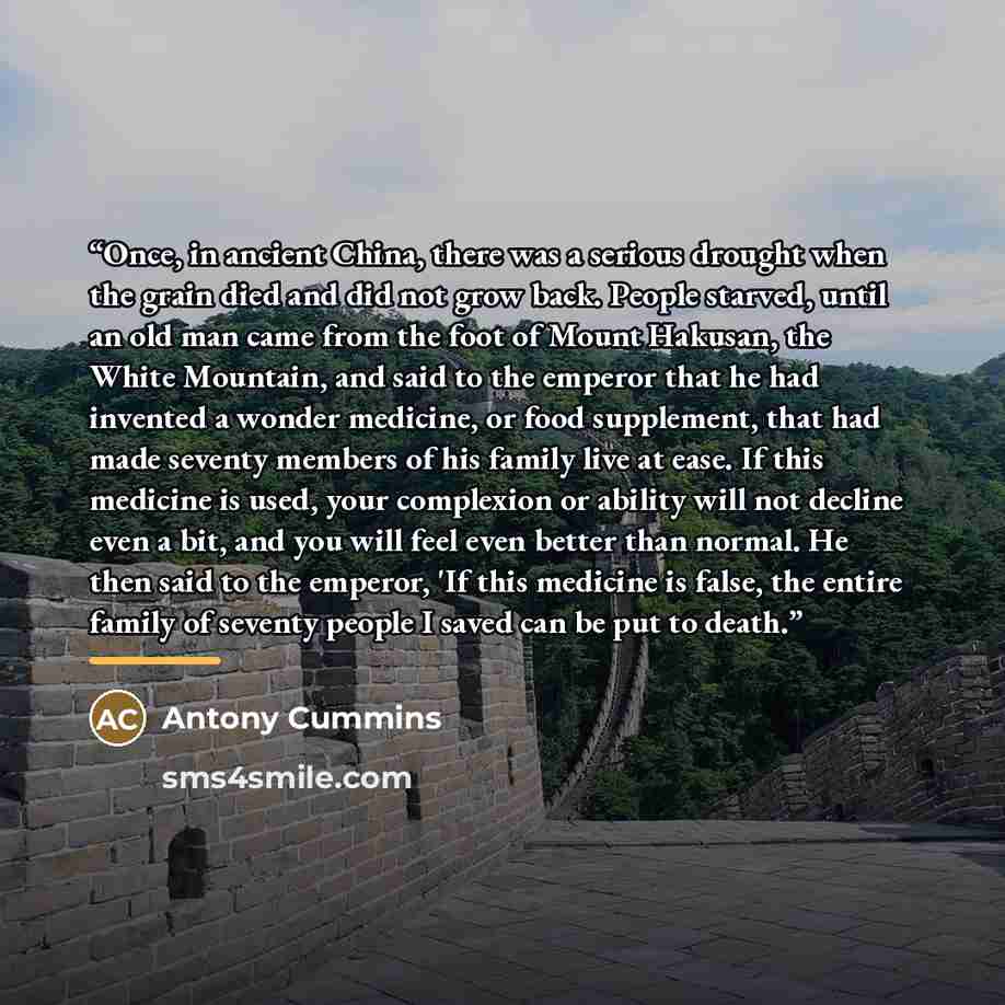 “Once, in ancient China, there was a serious drought when the grain died and did not grow back. People starved, until an old man came from the foot of Mount Hakusan, the White Mountain, and said to the emperor that he had invented a wonder medicine, or food supplement, that had made seventy members…” quote by Antony Cummins