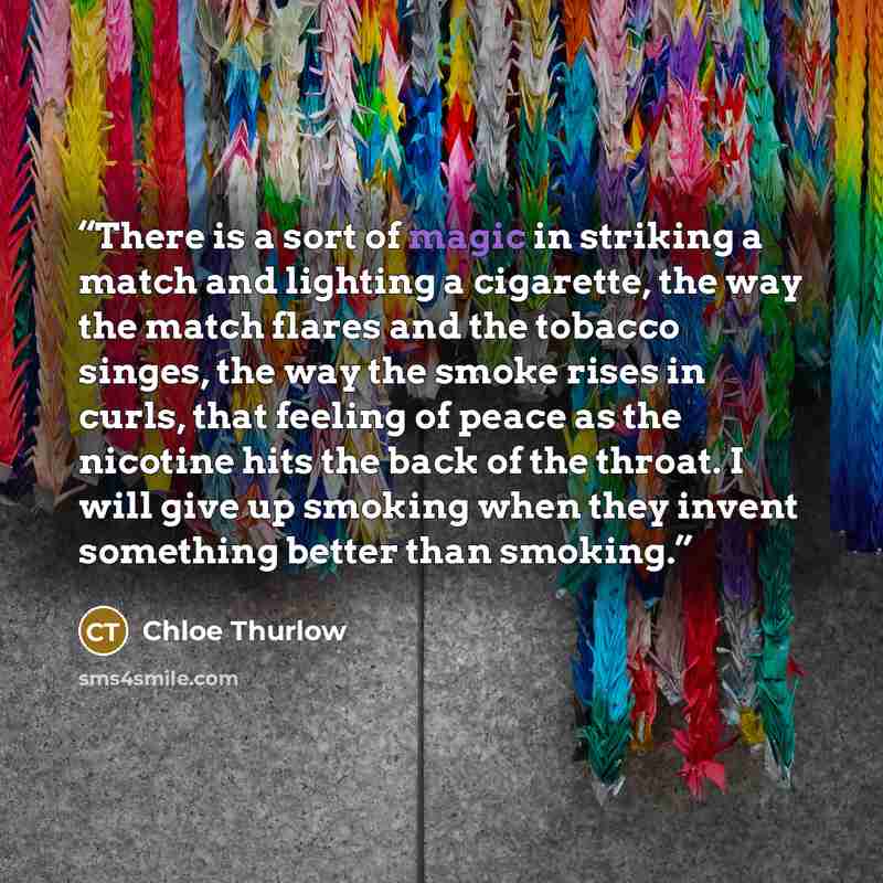 “There is a sort of magic in striking a match and lighting a cigarette, the way the match flares and the tobacco singes, the way the smoke rises in curls, that feeling of peace as the nicotine hits the back of the throat. I will give up smoking when they invent something better than smoking.” quote by Chloe Thurlow
