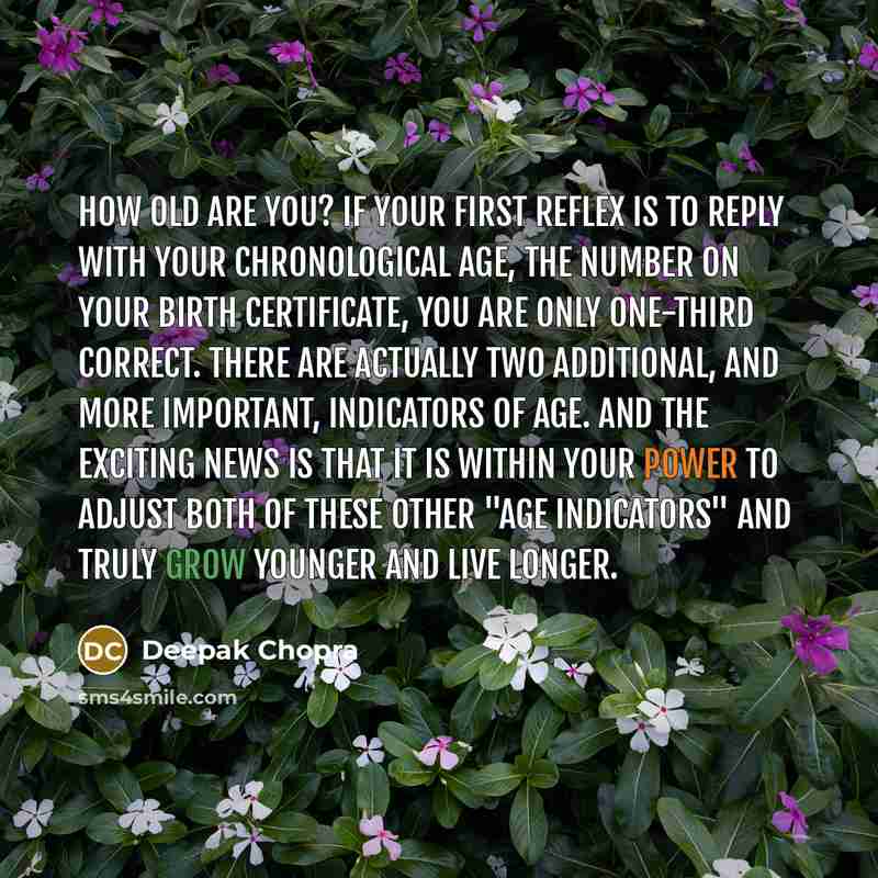 “How old are you? If your first reflex is to reply with your chronological age, the number on your birth certificate, you are only one-third correct. There are actually two additional, and more important, indicators of age. And the exciting news is that it is within your power to adjust both of…” quote by Deepak Chopra