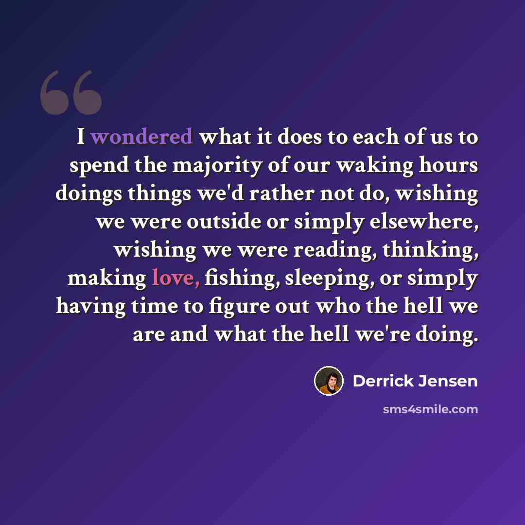 “I wondered what it does to each of us to spend the majority of our waking hours doings things we'd rather not do, wishing we were outside or simply elsewhere, wishing we were reading, thinking, making love, fishing, sleeping, or simply having time to figure out who the hell we are and what the…” quote by Derrick Jensen
