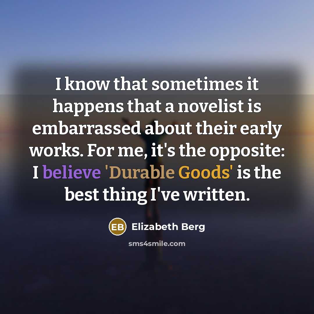 “I know that sometimes it happens that a novelist is embarrassed about their early works. For me, it's the opposite: I believe 'Durable Goods' is the best thing I've written.” quote by Elizabeth Berg