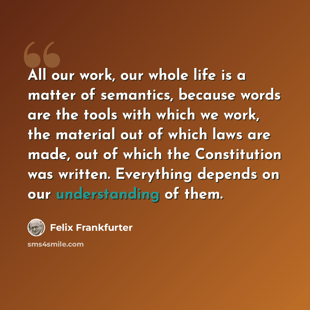 “All our work, our whole life is a matter of semantics, because words are the tools with which we work, the material out of which laws are made, out of which the Constitution was written. Everything depends on our understanding of them.” quote by Felix Frankfurter