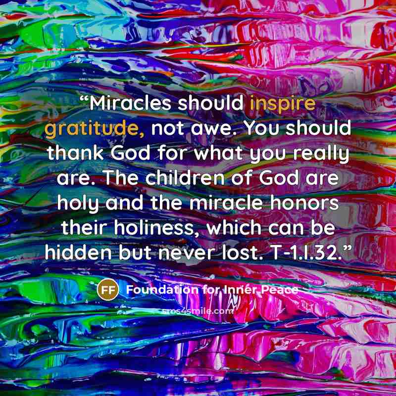 “Miracles should inspire gratitude, not awe. You should thank God for what you really are. The children of God are holy and the miracle honors their holiness, which can be hidden but never lost. T-1.I.32.” quote by Foundation for Inner Peace