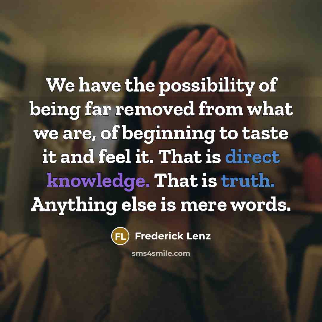 “We have the possibility of being far removed from what we are, of beginning to taste it and feel it. That is direct knowledge. That is truth. Anything else is mere words.” quote by Frederick Lenz