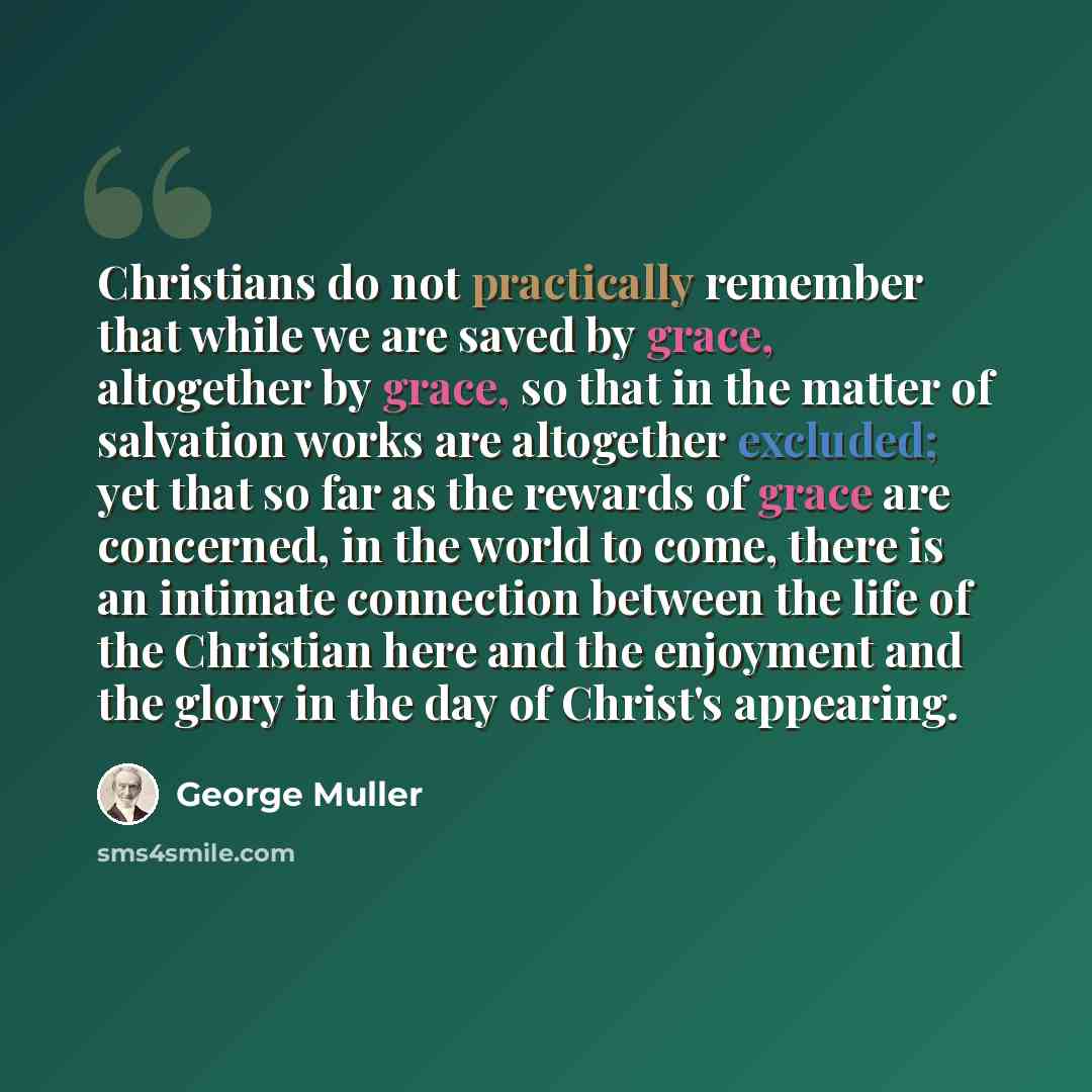 “Christians do not practically remember that while we are saved by grace, altogether by grace, so that in the matter of salvation works are altogether excluded; yet that so far as the rewards of grace are concerned, in the world to come, there is an intimate connection between the life of the…” quote by George Muller