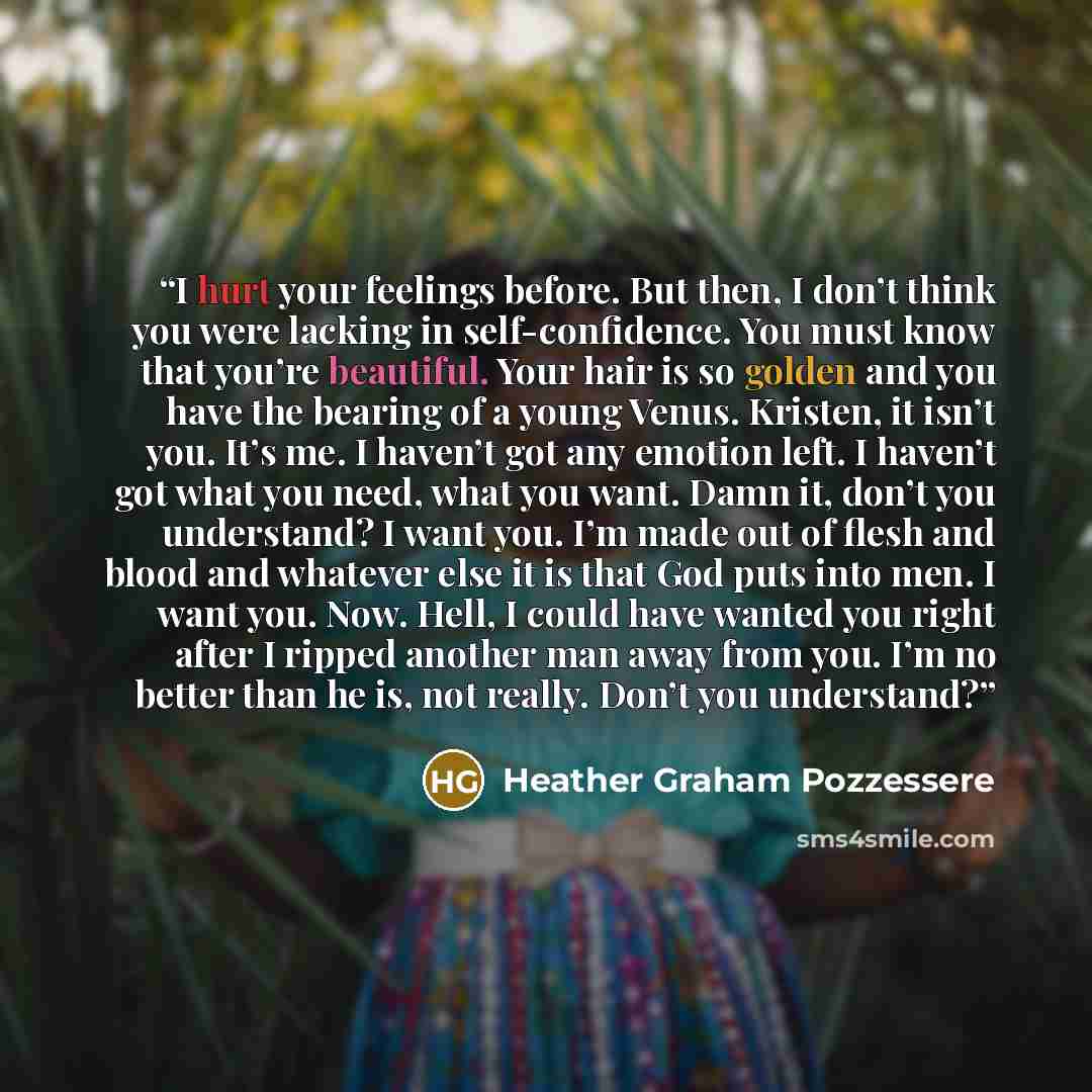 “I hurt your feelings before. But then, I don’t think you were lacking in self-confidence. You must know that you’re beautiful. Your hair is so golden and you have the bearing of a young Venus. Kristen, it isn’t you. It’s me. I haven’t got any emotion left. I haven’t got what you need, what you…” quote by Heather Graham Pozzessere