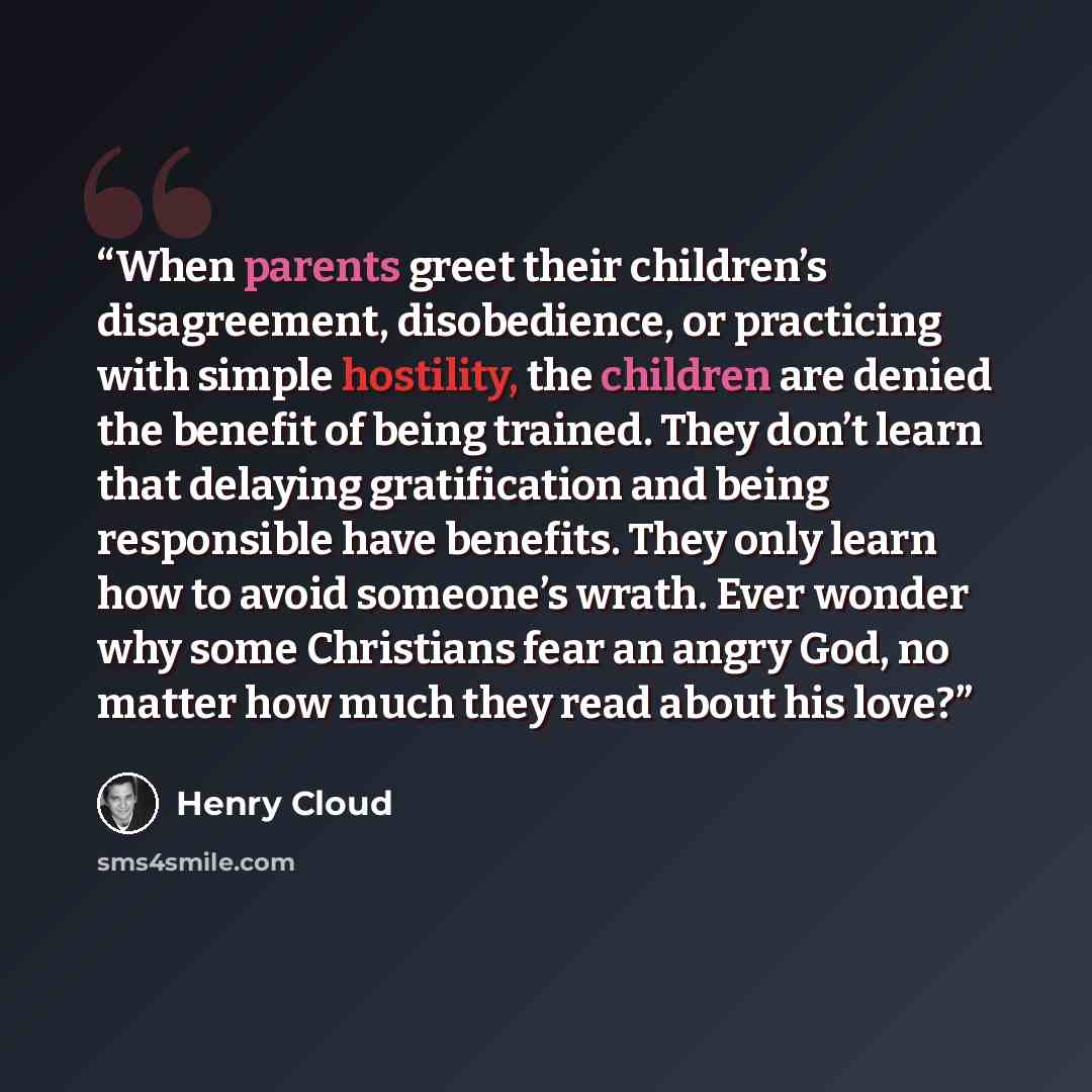 “When parents greet their children’s disagreement, disobedience, or practicing with simple hostility, the children are denied the benefit of being trained. They don’t learn that delaying gratification and being responsible have benefits. They only learn how to avoid someone’s wrath. Ever wonder why…” quote by Henry Cloud