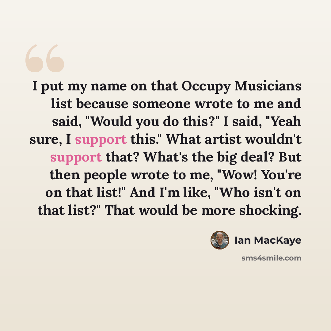“I put my name on that Occupy Musicians list because someone wrote to me and said, "Would you do this?" I said, "Yeah sure, I support this." What artist wouldn't support that? What's the big deal? But then people wrote to me, "Wow! You're on that list!" And I'm like, "Who isn't on that list?" That…” quote by Ian MacKaye