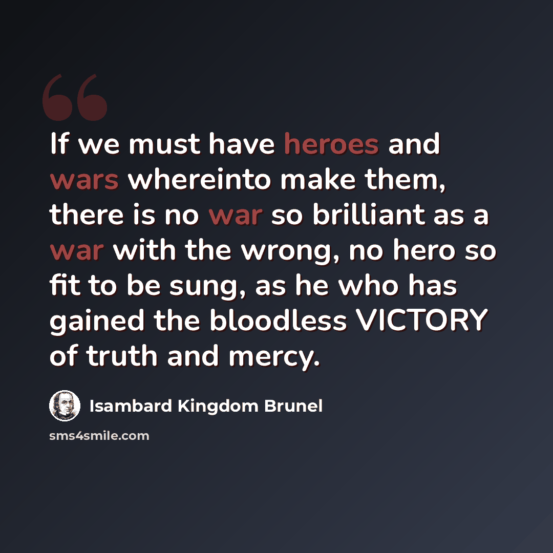 “If we must have heroes and wars whereinto make them, there is no war so brilliant as a war with the wrong, no hero so fit to be sung, as he who has gained the bloodless VICTORY of truth and mercy.” quote by Isambard Kingdom Brunel