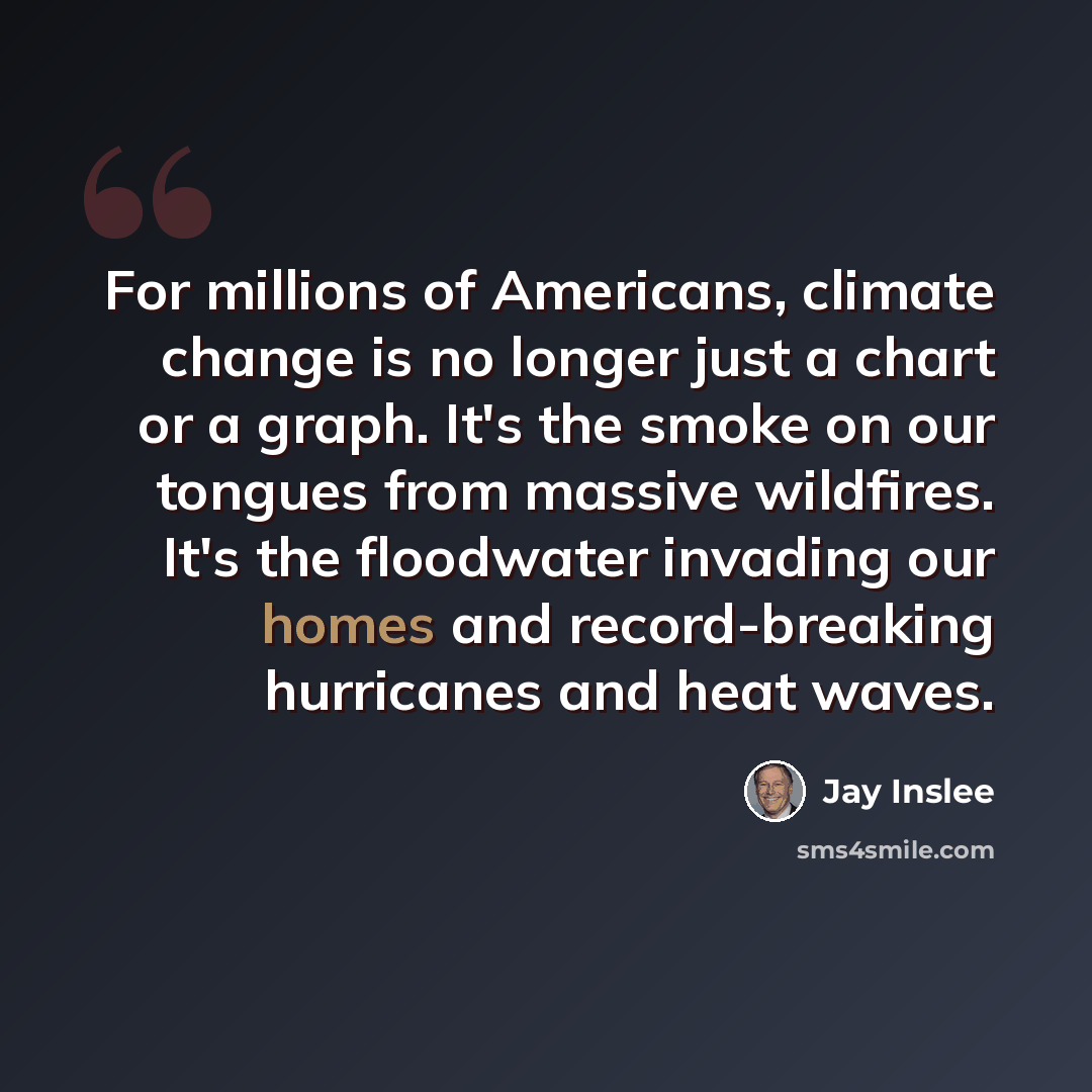 “For millions of Americans, climate change is no longer just a chart or a graph. It's the smoke on our tongues from massive wildfires. It's the floodwater invading our homes and record-breaking hurricanes and heat waves.” quote by Jay Inslee