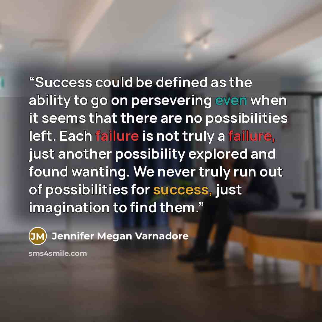 “Success could be defined as the ability to go on persevering even when it seems that there are no possibilities left. Each failure is not truly a failure, just another possibility explored and found wanting. We never truly run out of possibilities for success, just imagination to find them.” quote by Jennifer Megan Varnadore