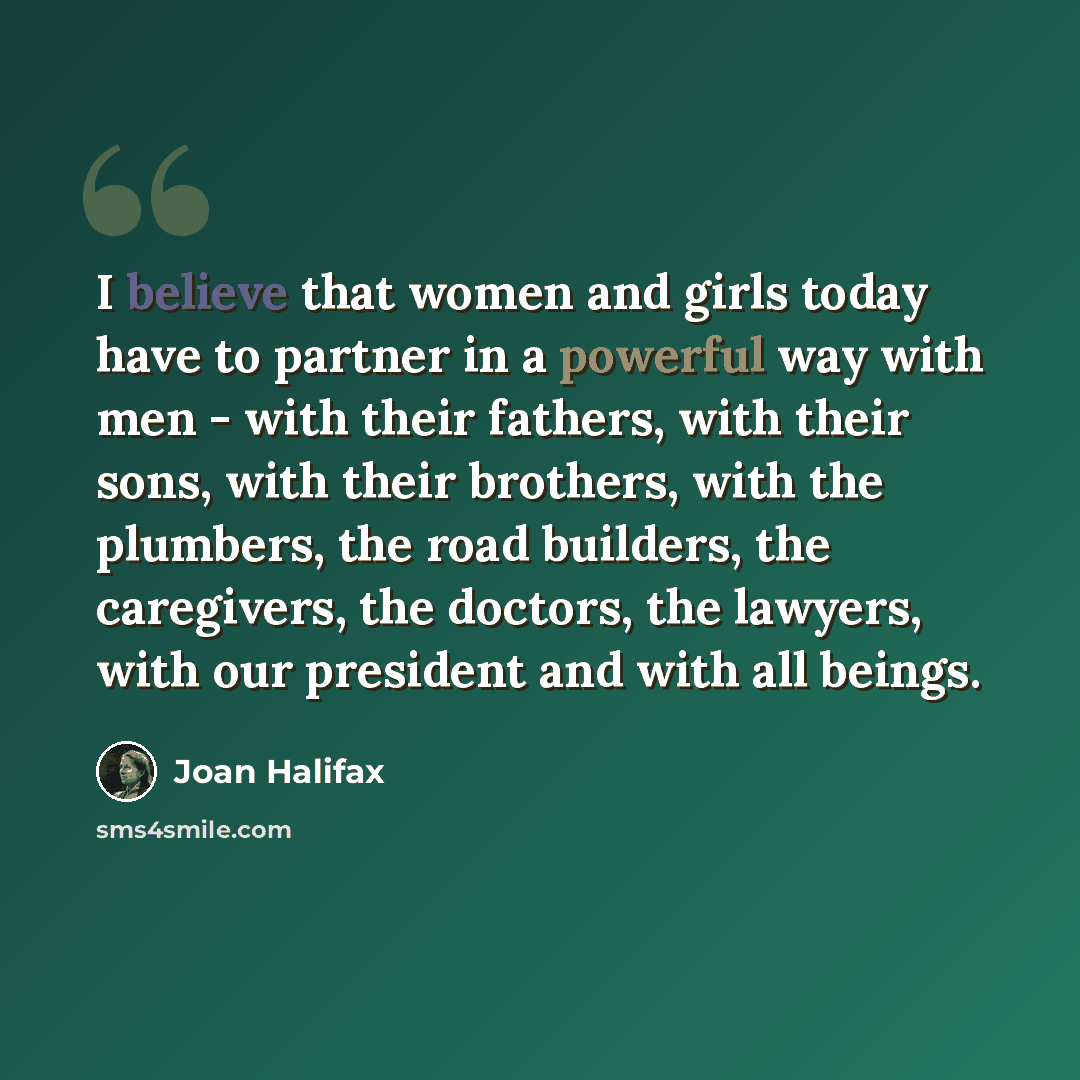 “I believe that women and girls today have to partner in a powerful way with men - with their fathers, with their sons, with their brothers, with the plumbers, the road builders, the caregivers, the doctors, the lawyers, with our president and with all beings.” quote by Joan Halifax