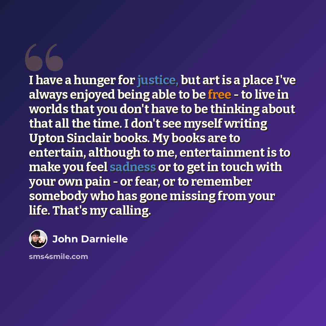“I have a hunger for justice, but art is a place I've always enjoyed being able to be free - to live in worlds that you don't have to be thinking about that all the time. I don't see myself writing Upton Sinclair books. My books are to entertain, although to me, entertainment is to make you feel…” quote by John Darnielle