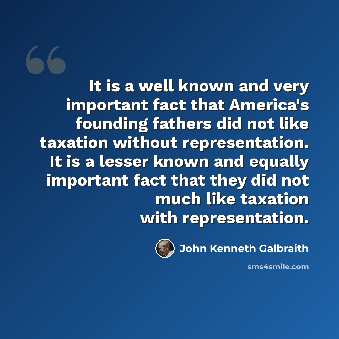 “It is a well known and very important fact that America's founding fathers did not like taxation without representation. It is a lesser known and equally important fact that they did not much like taxation with representation.” quote by John Kenneth Galbraith