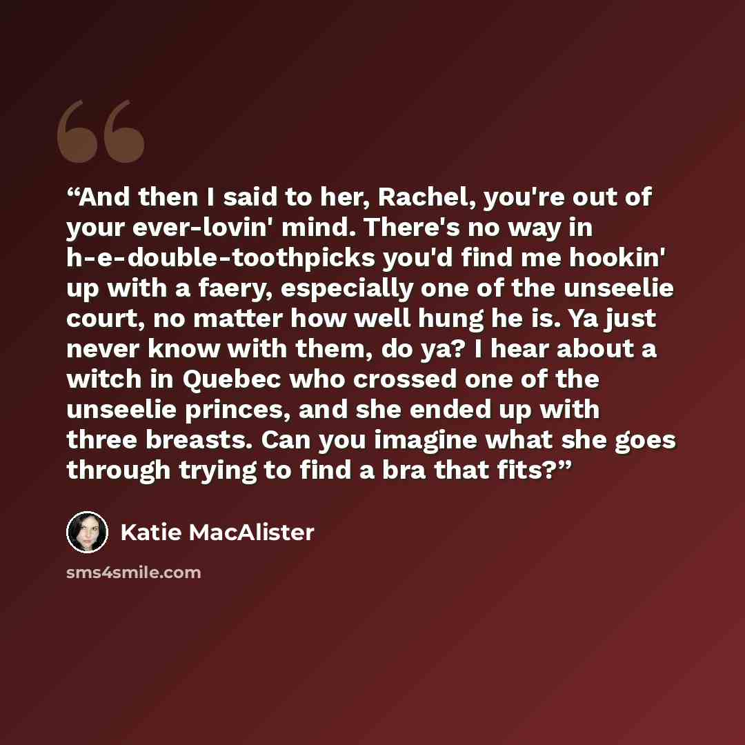 “And then I said to her, Rachel, you're out of your ever-lovin' mind. There's no way in h-e-double-toothpicks you'd find me hookin' up with a faery, especially one of the unseelie court, no matter how well hung he is. Ya just never know with them, do ya? I hear about a witch in Quebec who crossed…” quote by Katie MacAlister