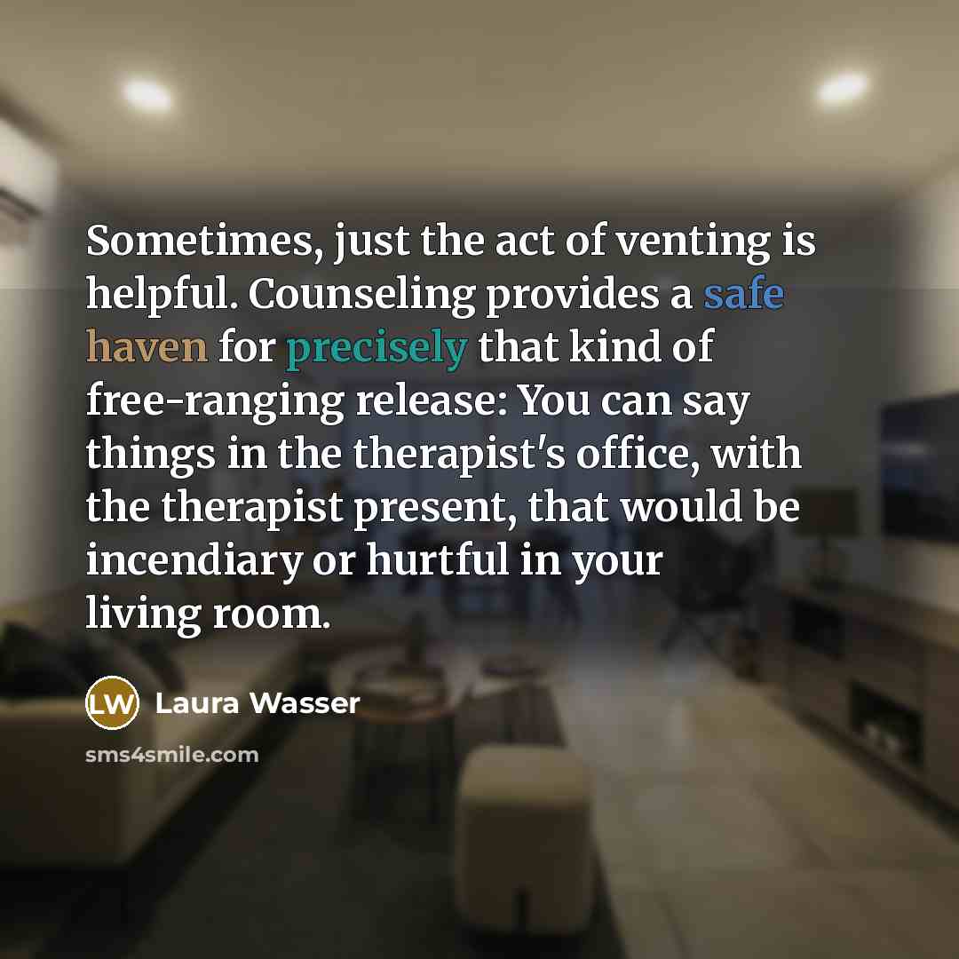 “Sometimes, just the act of venting is helpful. Counseling provides a safe haven for precisely that kind of free-ranging release: You can say things in the therapist's office, with the therapist present, that would be incendiary or hurtful in your living room.” quote by Laura Wasser
