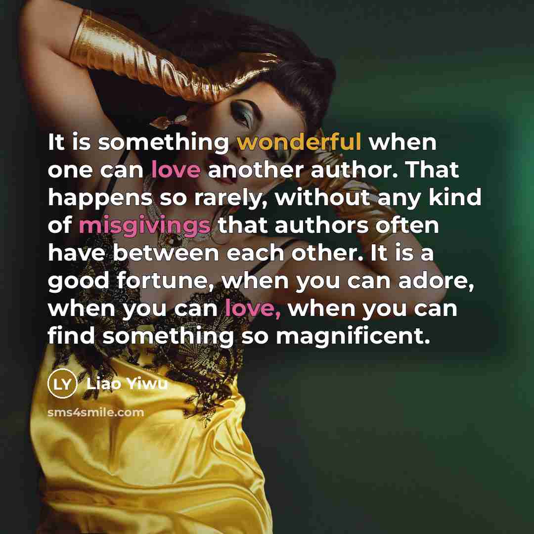 “It is something wonderful when one can love another author. That happens so rarely, without any kind of misgivings that authors often have between each other. It is a good fortune, when you can adore, when you can love, when you can find something so magnificent.” quote by Liao Yiwu