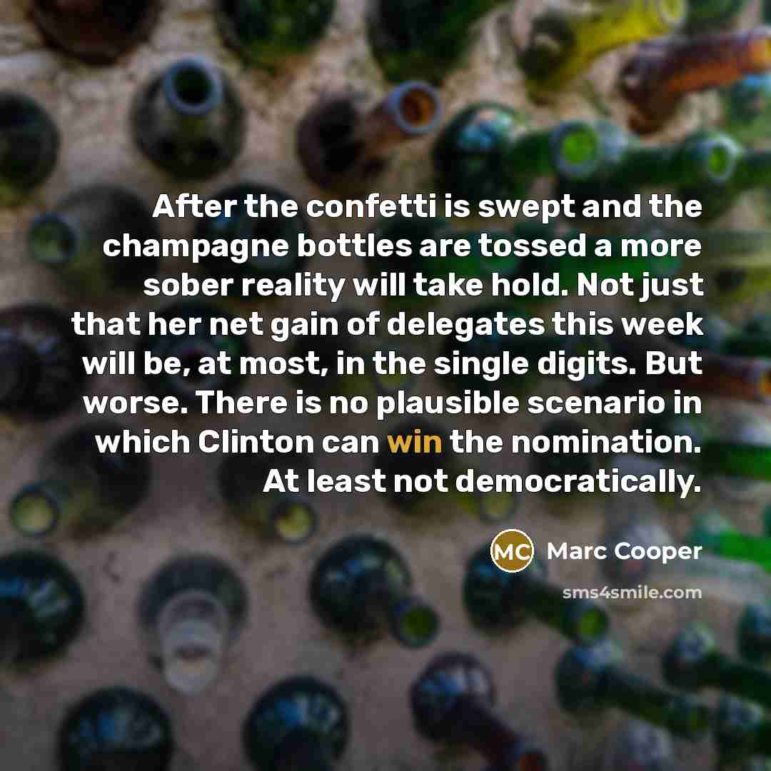 “After the confetti is swept and the champagne bottles are tossed a more sober reality will take hold. Not just that her net gain of delegates this week will be, at most, in the single digits. But worse. There is no plausible scenario in which Clinton can win the nomination. At least not…” quote by Marc Cooper