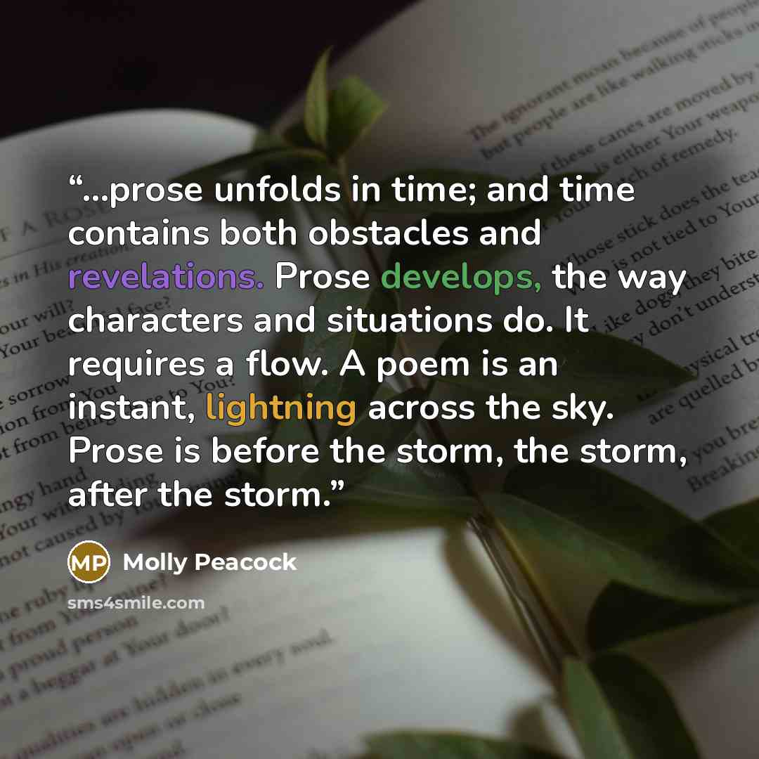 “...prose unfolds in time; and time contains both obstacles and revelations. Prose develops, the way characters and situations do. It requires a flow. A poem is an instant, lightning across the sky. Prose is before the storm, the storm, after the storm.” quote by Molly Peacock