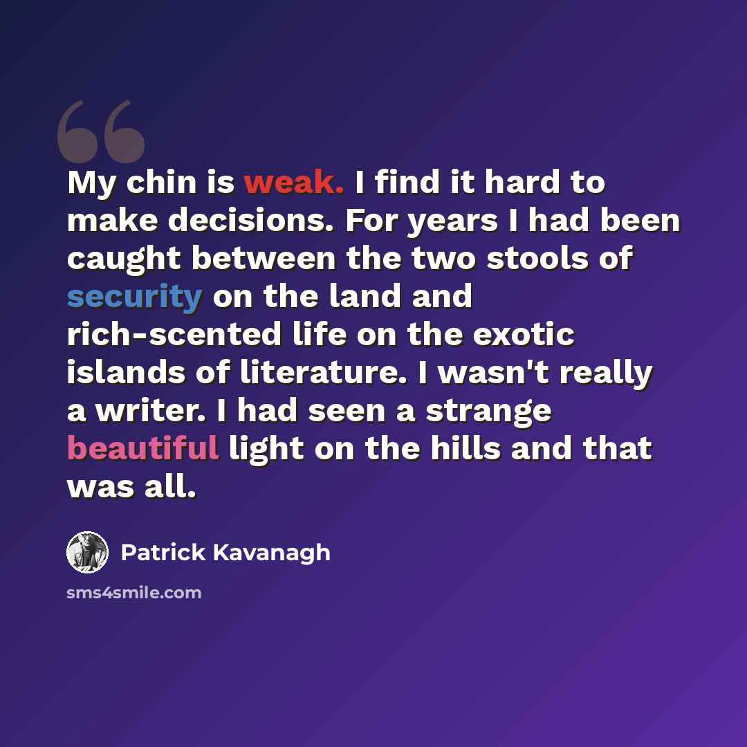 “My chin is weak. I find it hard to make decisions. For years I had been caught between the two stools of security on the land and rich-scented life on the exotic islands of literature. I wasn't really a writer. I had seen a strange beautiful light on the hills and that was all.” quote by Patrick Kavanagh