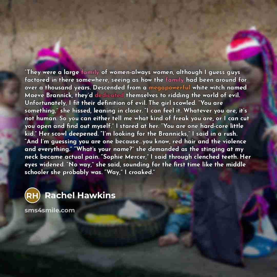 “They were a large family of women-always women, although I guess guys factored in there somewhere, seeing as how the family had been around for over a thousand years. Descended from a megapowerful white witch named Maeve Brannick, they’d dedicated themselves to ridding the world of evil…” quote by Rachel Hawkins