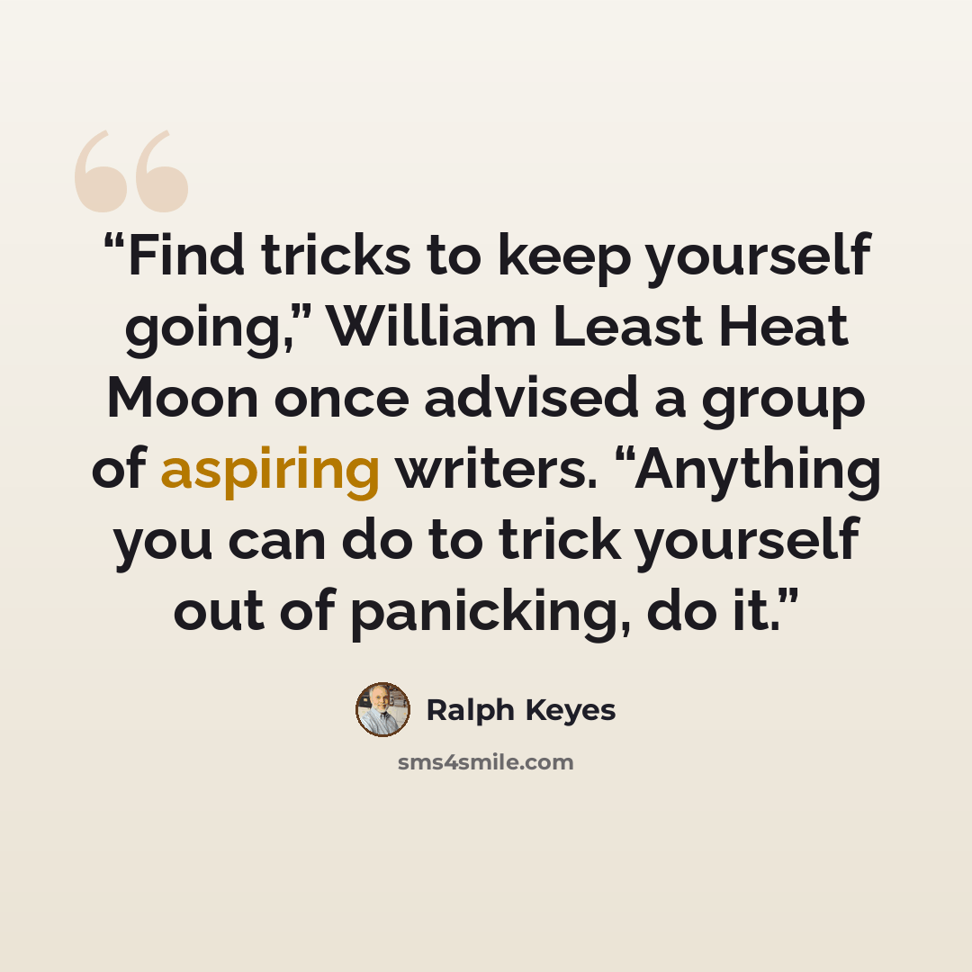 “Find tricks to keep yourself going,” William Least Heat Moon once advised a group of aspiring writers. “Anything you can do to trick yourself out of panicking, do it.” quote by Ralph Keyes