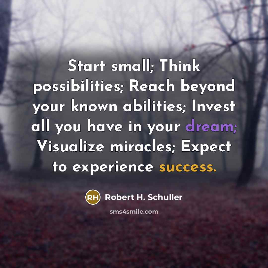 “Start small; Think possibilities; Reach beyond your known abilities; Invest all you have in your dream; Visualize miracles; Expect to experience success.” quote by Robert H. Schuller