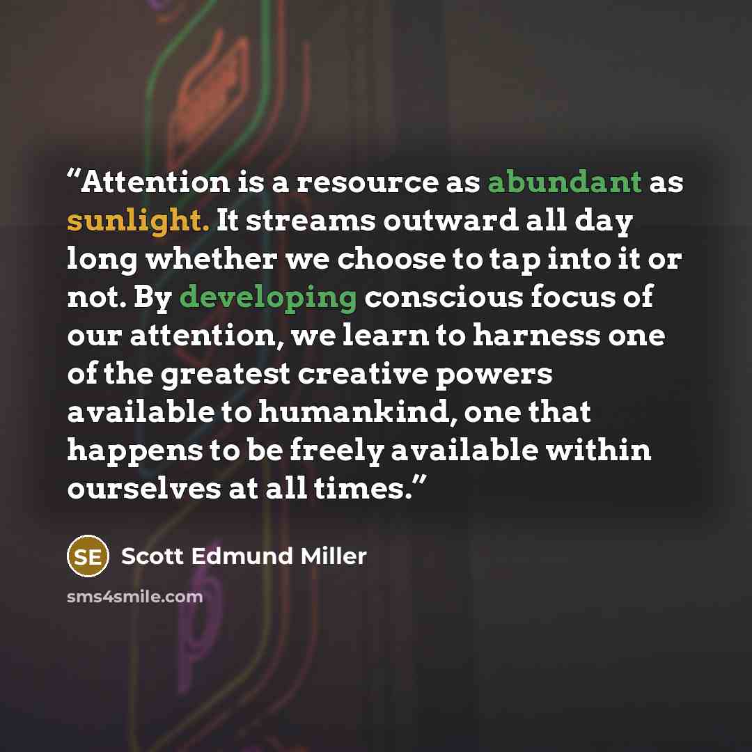 “Attention is a resource as abundant as sunlight. It streams outward all day long whether we choose to tap into it or not. By developing conscious focus of our attention, we learn to harness one of the greatest creative powers available to humankind, one that happens to be freely available within…” quote by Scott Edmund Miller
