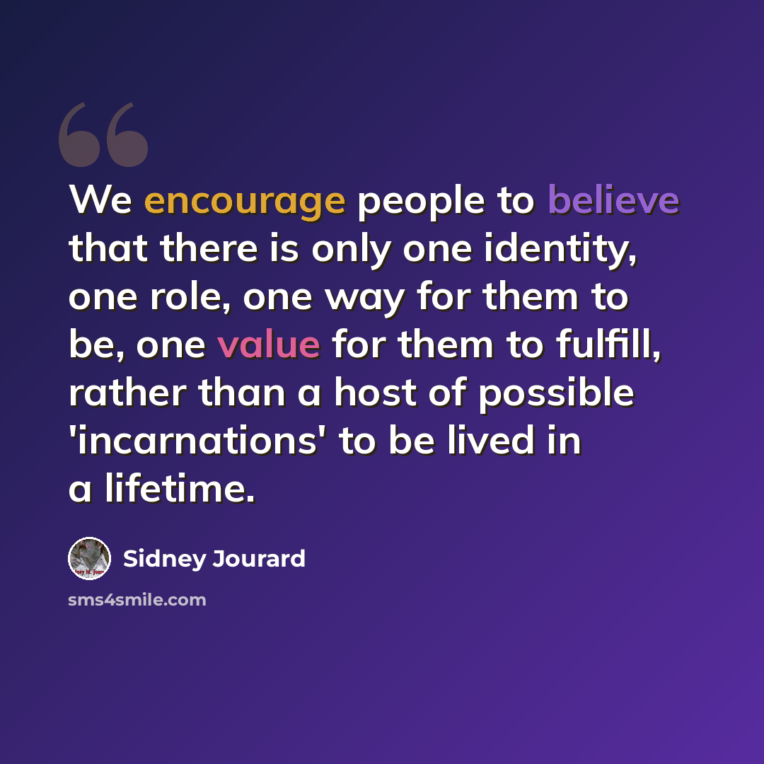 “We encourage people to believe that there is only one identity, one role, one way for them to be, one value for them to fulfill, rather than a host of possible 'incarnations' to be lived in a lifetime.” quote by Sidney Jourard