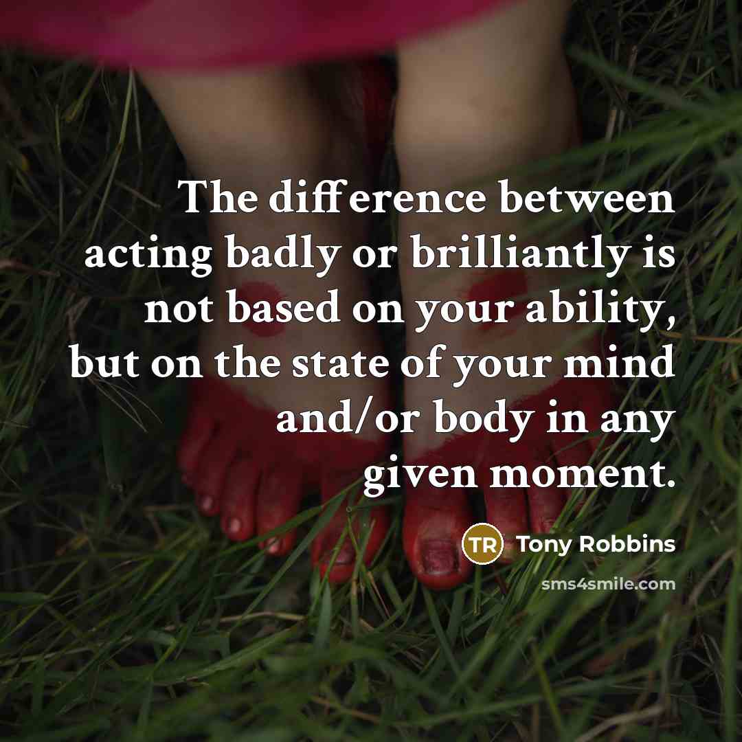 “The difference between acting badly or brilliantly is not based on your ability, but on the state of your mind and/or body in any given moment.” quote by Tony Robbins