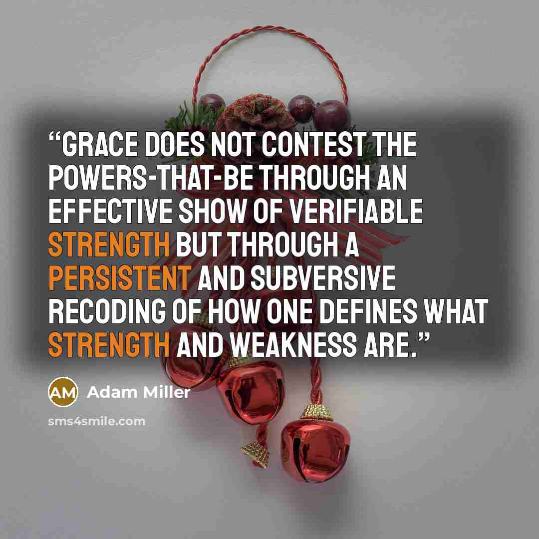 “Grace does not contest the powers-that-be through an effective show of verifiable strength but through a persistent and subversive recoding of how one defines what strength and weakness are.” quote by Adam Miller