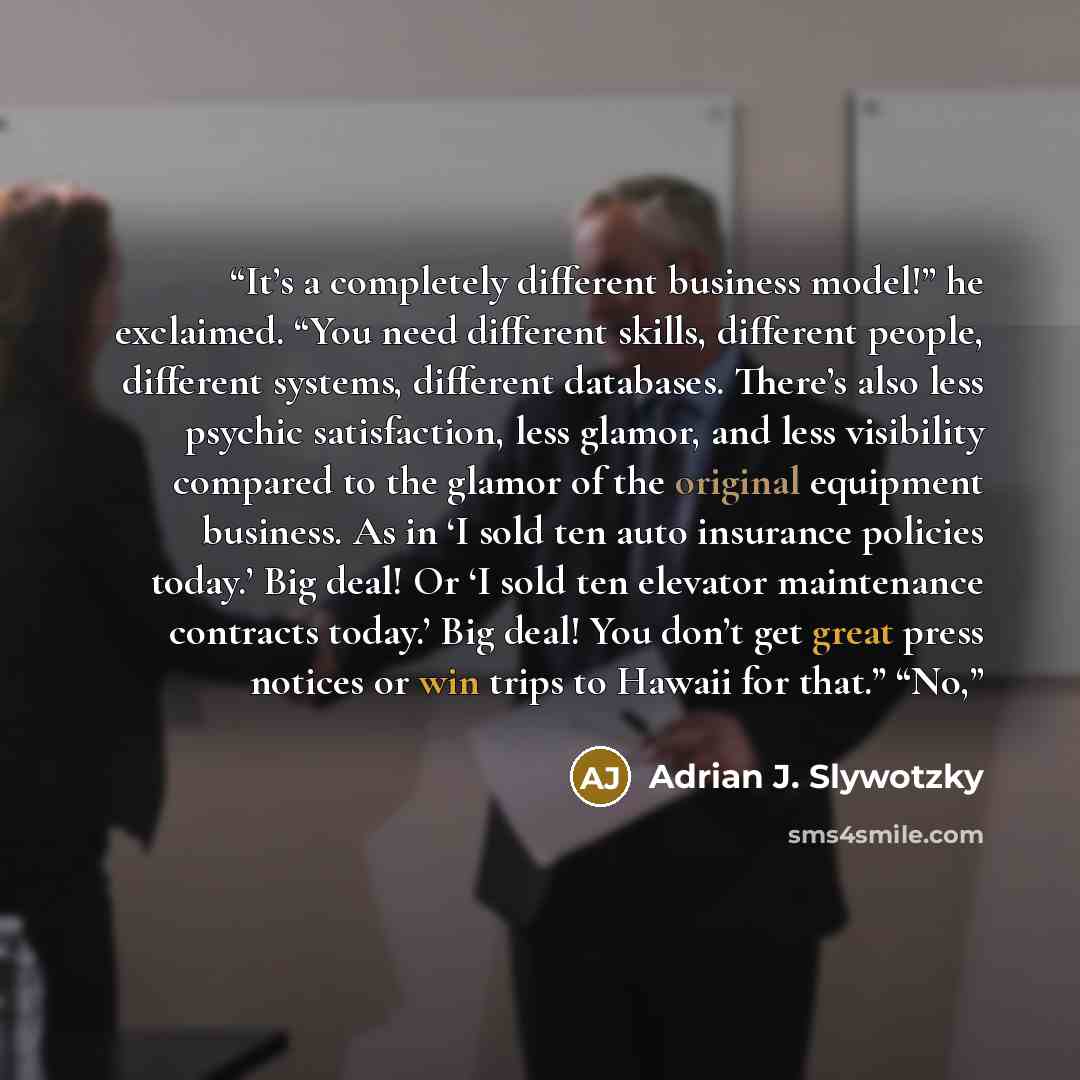 “It’s a completely different business model!” he exclaimed. “You need different skills, different people, different systems, different databases. There’s also less psychic satisfaction, less glamor, and less visibility compared to the glamor of the original equipment business. As in ‘I sold ten…” quote by Adrian J. Slywotzky