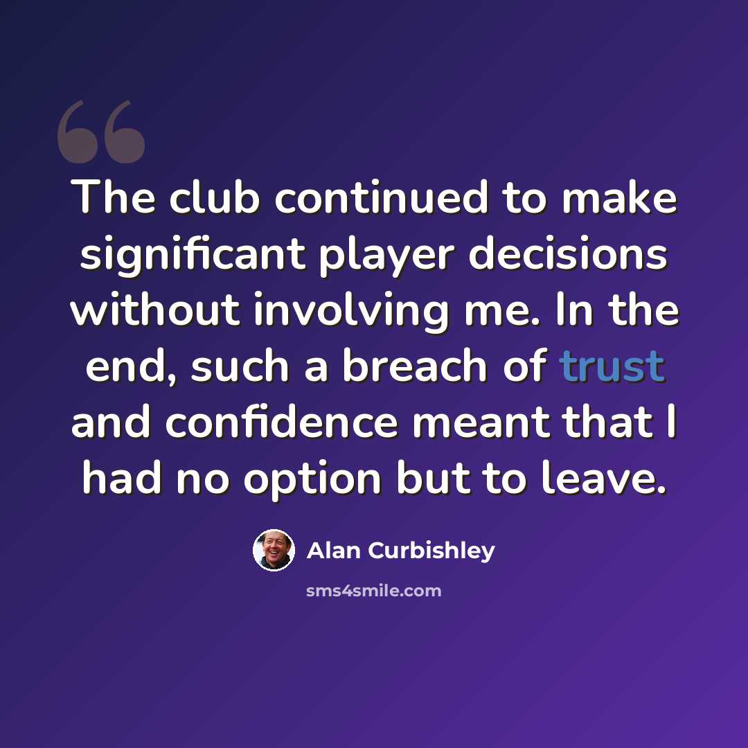 “The club continued to make significant player decisions without involving me. In the end, such a breach of trust and confidence meant that I had no option but to leave.” quote by Alan Curbishley