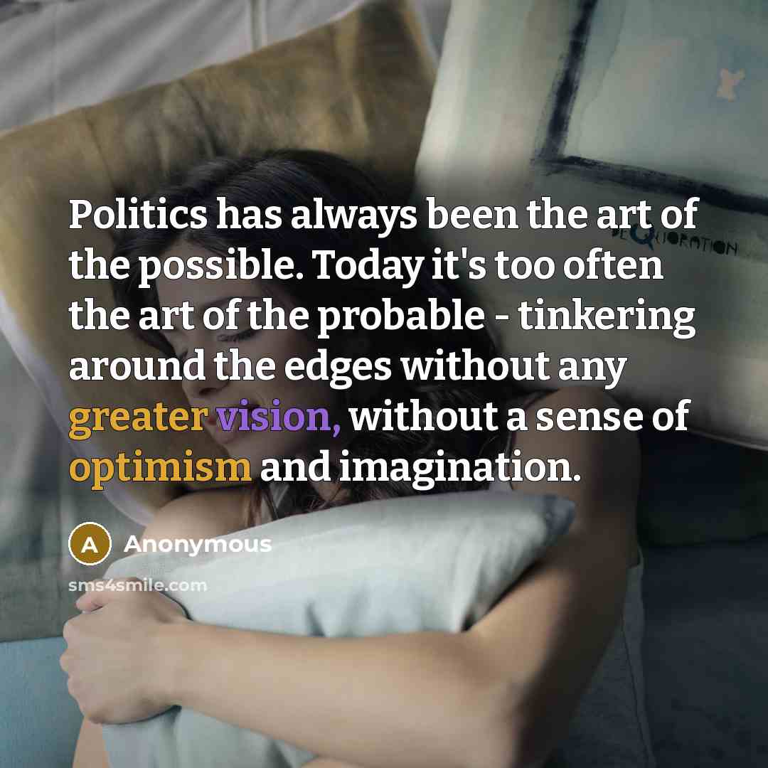 “Politics has always been the art of the possible. Today it's too often the art of the probable - tinkering around the edges without any greater vision, without a sense of optimism and imagination.” quote by Anonymous