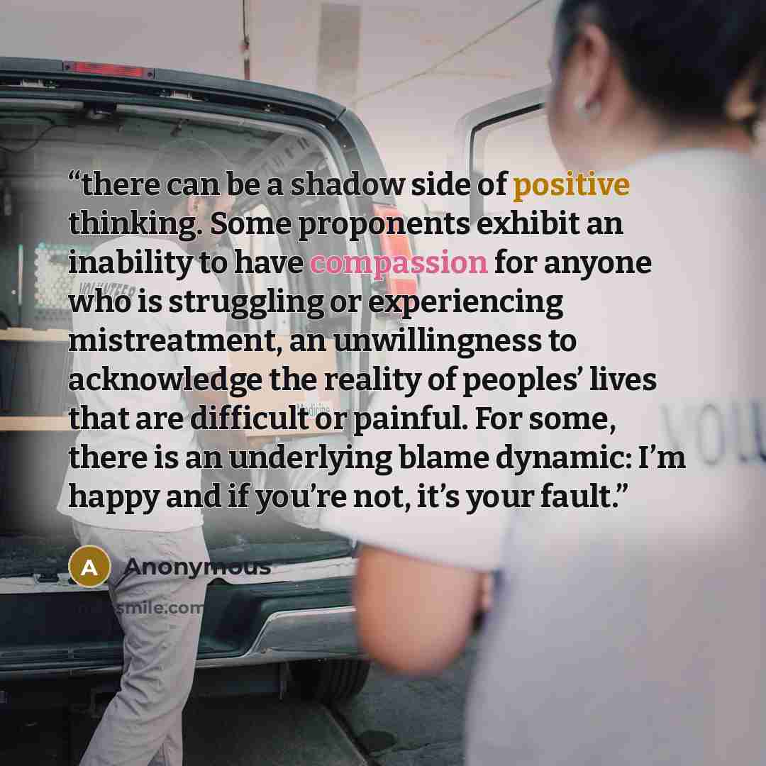 “there can be a shadow side of positive thinking. Some proponents exhibit an inability to have compassion for anyone who is struggling or experiencing mistreatment, an unwillingness to acknowledge the reality of peoples’ lives that are difficult or painful. For some, there is an underlying blame…” quote by Anonymous