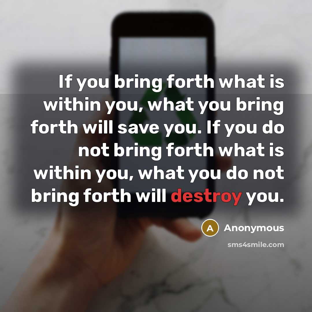 “If you bring forth what is within you, what you bring forth will save you. If you do not bring forth what is within you, what you do not bring forth will destroy you.” quote by Anonymous