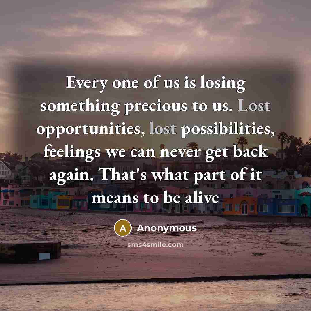 “Every one of us is losing something precious to us. Lost opportunities, lost possibilities, feelings we can never get back again. That's what part of it means to be alive” quote by Anonymous