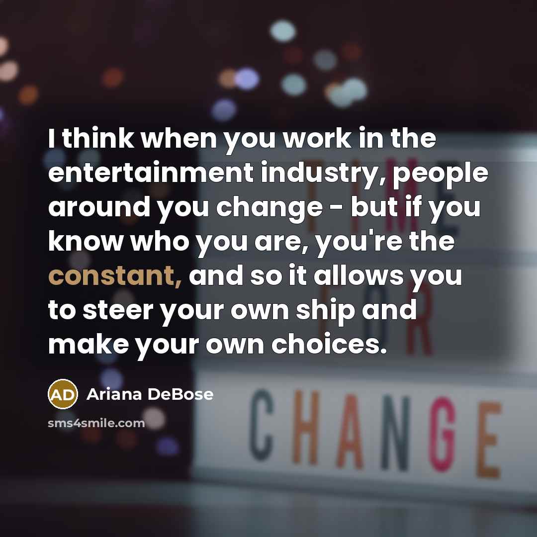 “I think when you work in the entertainment industry, people around you change - but if you know who you are, you're the constant, and so it allows you to steer your own ship and make your own choices.” quote by Ariana DeBose