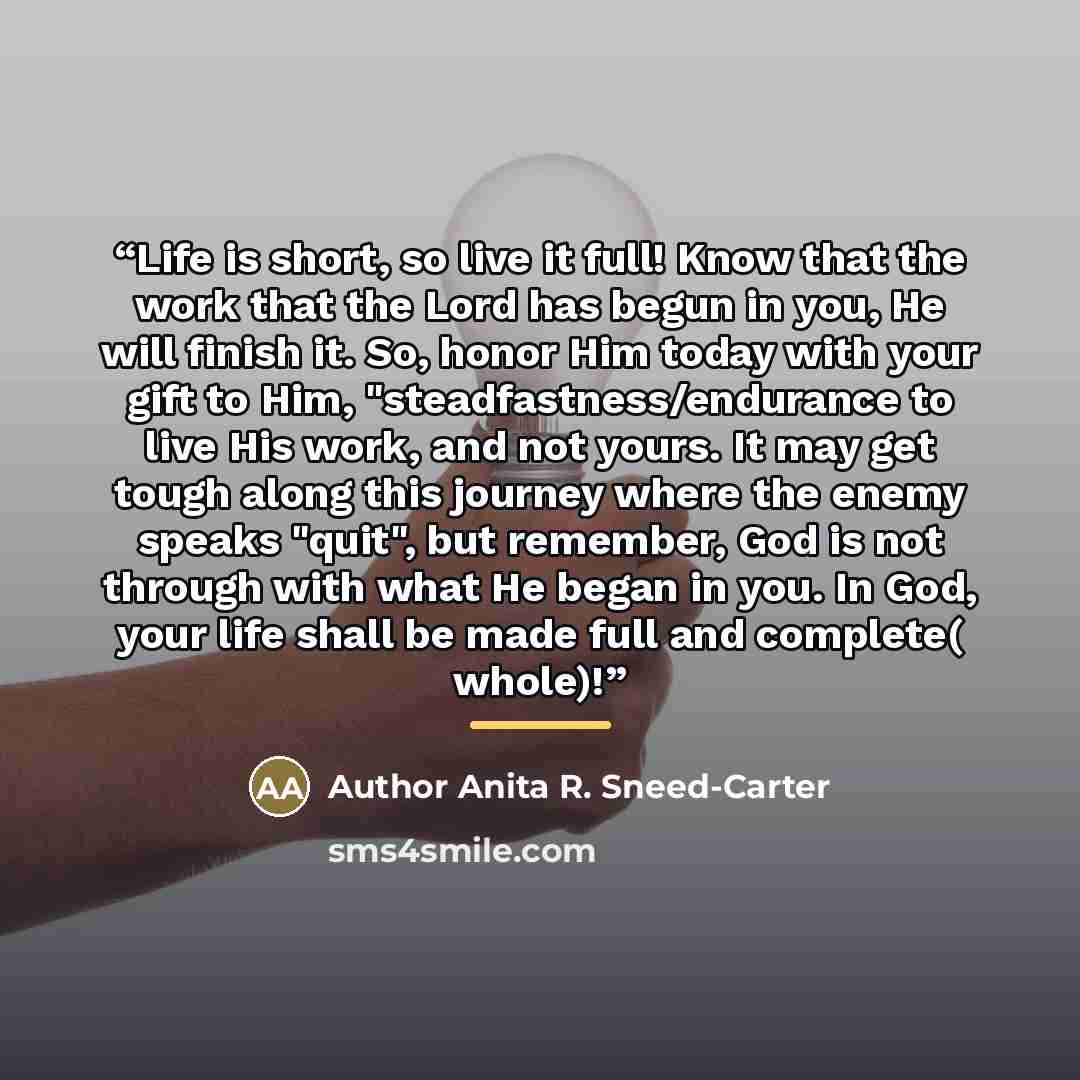 “Life is short, so live it full! Know that the work that the Lord has begun in you, He will finish it. So, honor Him today with your gift to Him, "steadfastness/endurance to live His work, and not yours. It may get tough along this journey where the enemy speaks "quit", but remember, God is not…” quote by Author Anita R. Sneed-Carter