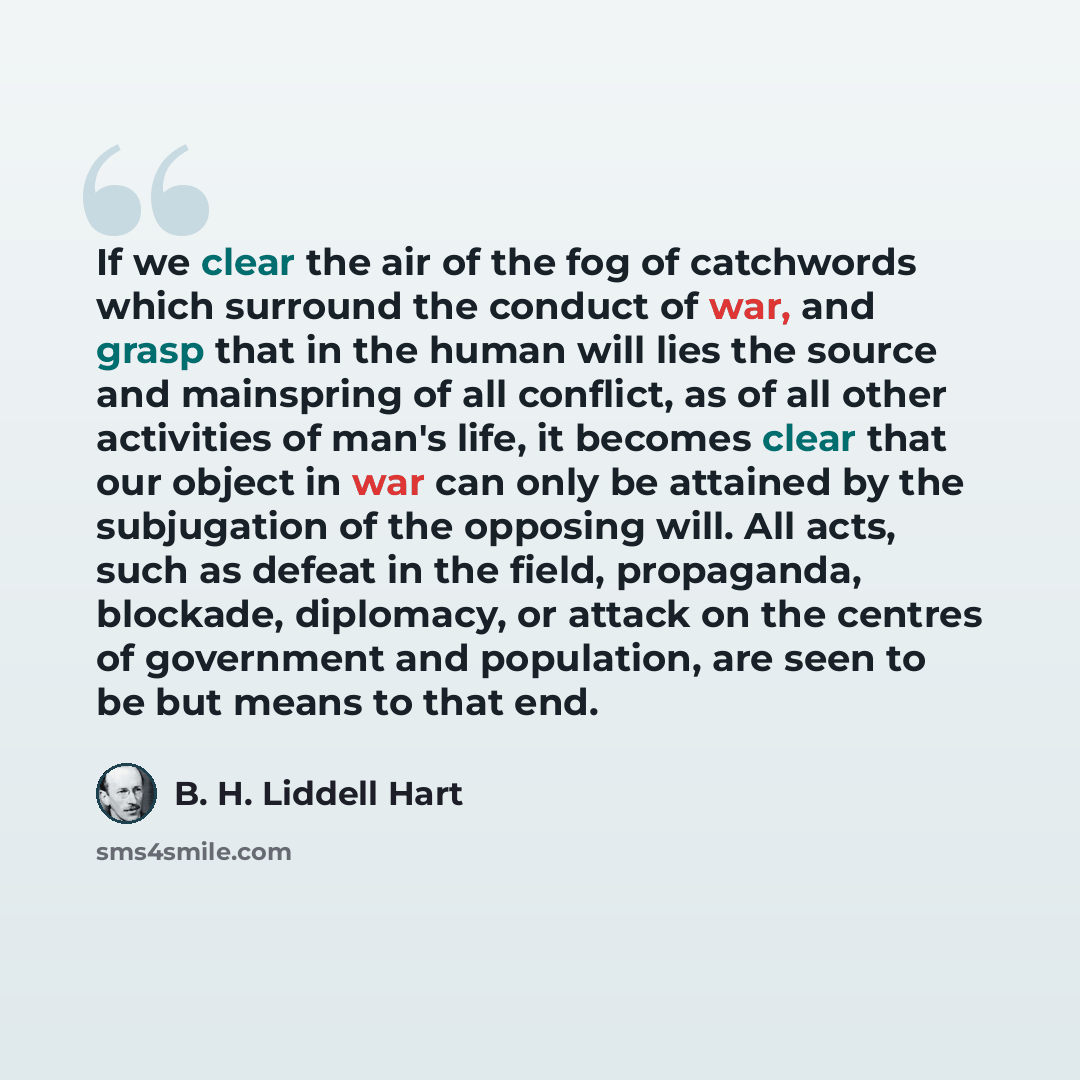 “If we clear the air of the fog of catchwords which surround the conduct of war, and grasp that in the human will lies the source and mainspring of all conflict, as of all other activities of man's life, it becomes clear that our object in war can only be attained by the subjugation of the opposing…” quote by B. H. Liddell Hart