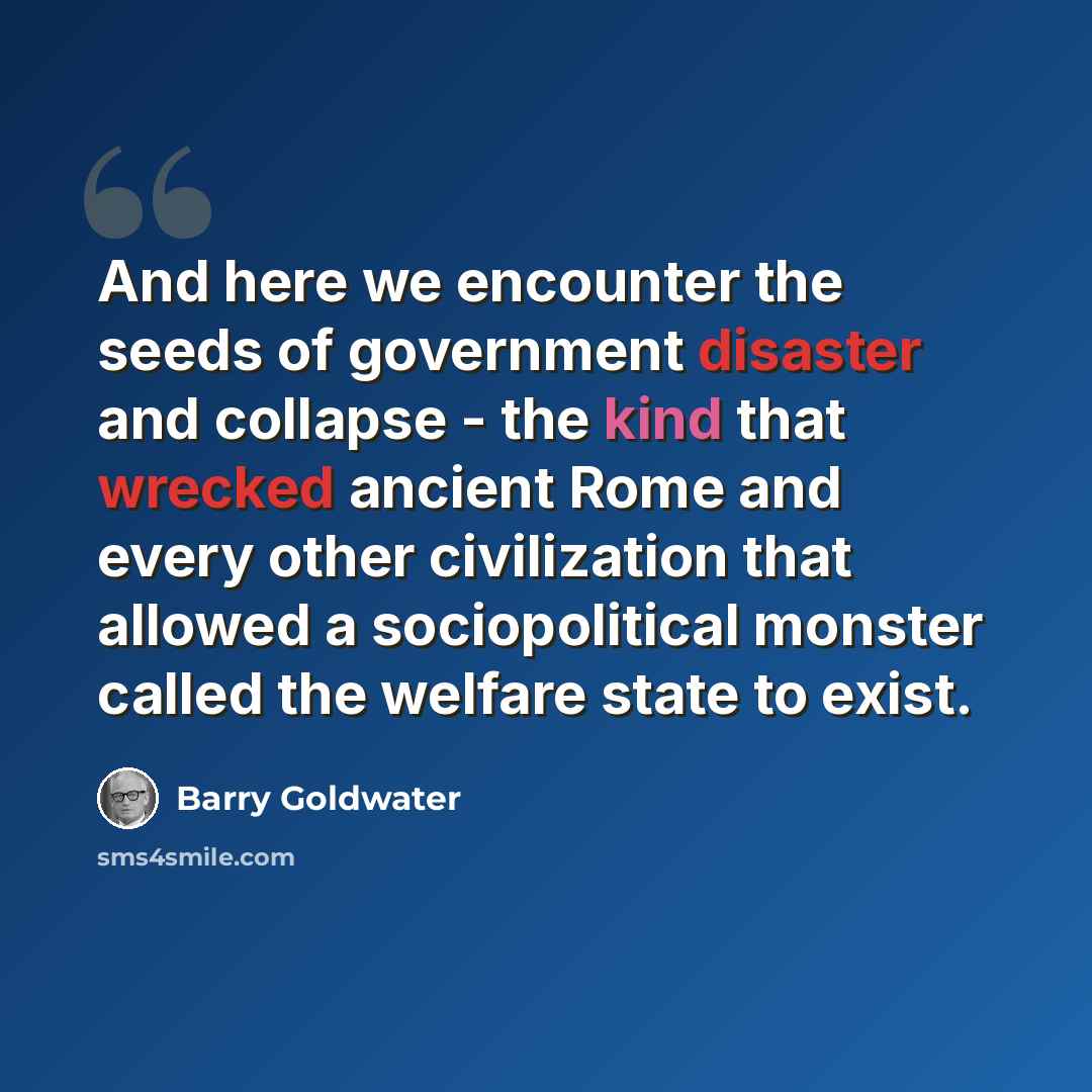 “And here we encounter the seeds of government disaster and collapse - the kind that wrecked ancient Rome and every other civilization that allowed a sociopolitical monster called the welfare state to exist.” quote by Barry Goldwater