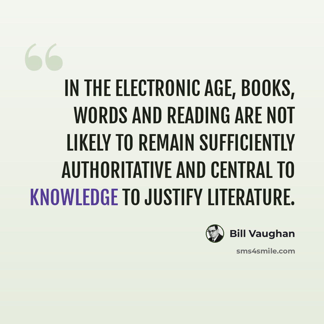 “In the electronic age, books, words and reading are not likely to remain sufficiently authoritative and central to knowledge to justify literature.” quote by Bill Vaughan