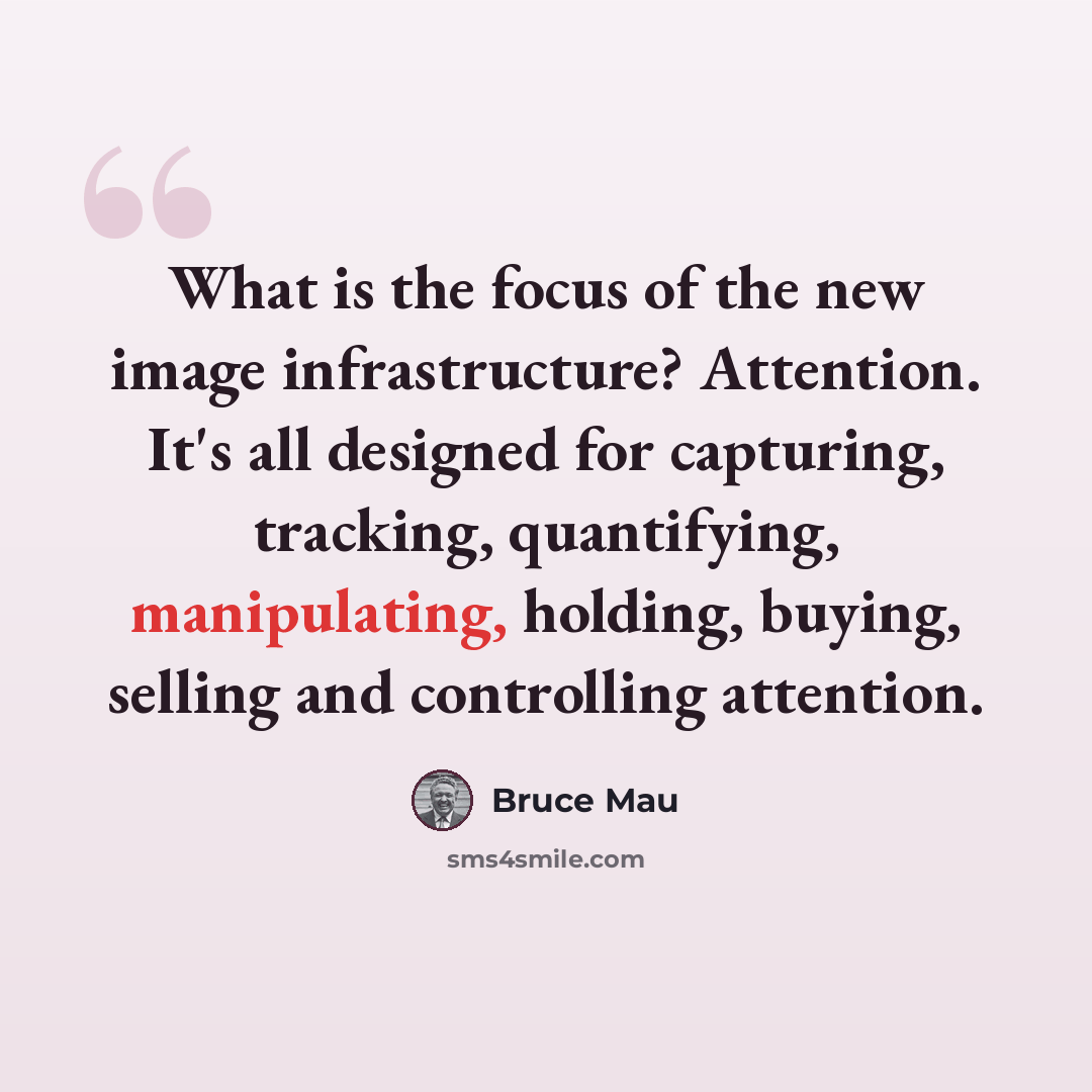 “What is the focus of the new image infrastructure? Attention. It's all designed for capturing, tracking, quantifying, manipulating, holding, buying, selling and controlling attention.” quote by Bruce Mau