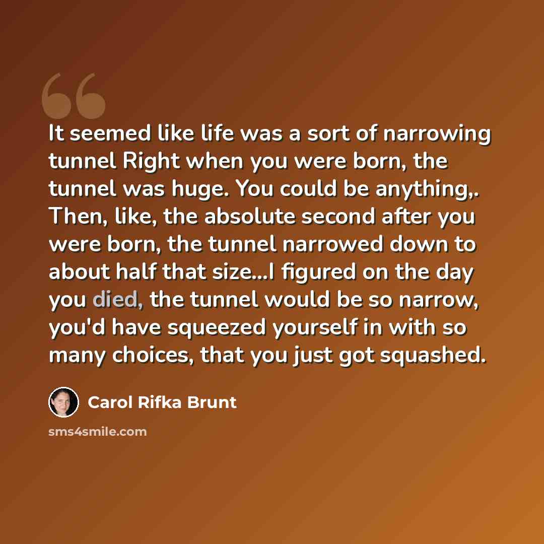 “It seemed like life was a sort of narrowing tunnel Right when you were born, the tunnel was huge. You could be anything,. Then, like, the absolute second after you were born, the tunnel narrowed down to about half that size…I figured on the day you died, the tunnel would be so narrow, you'd have…” quote by Carol Rifka Brunt