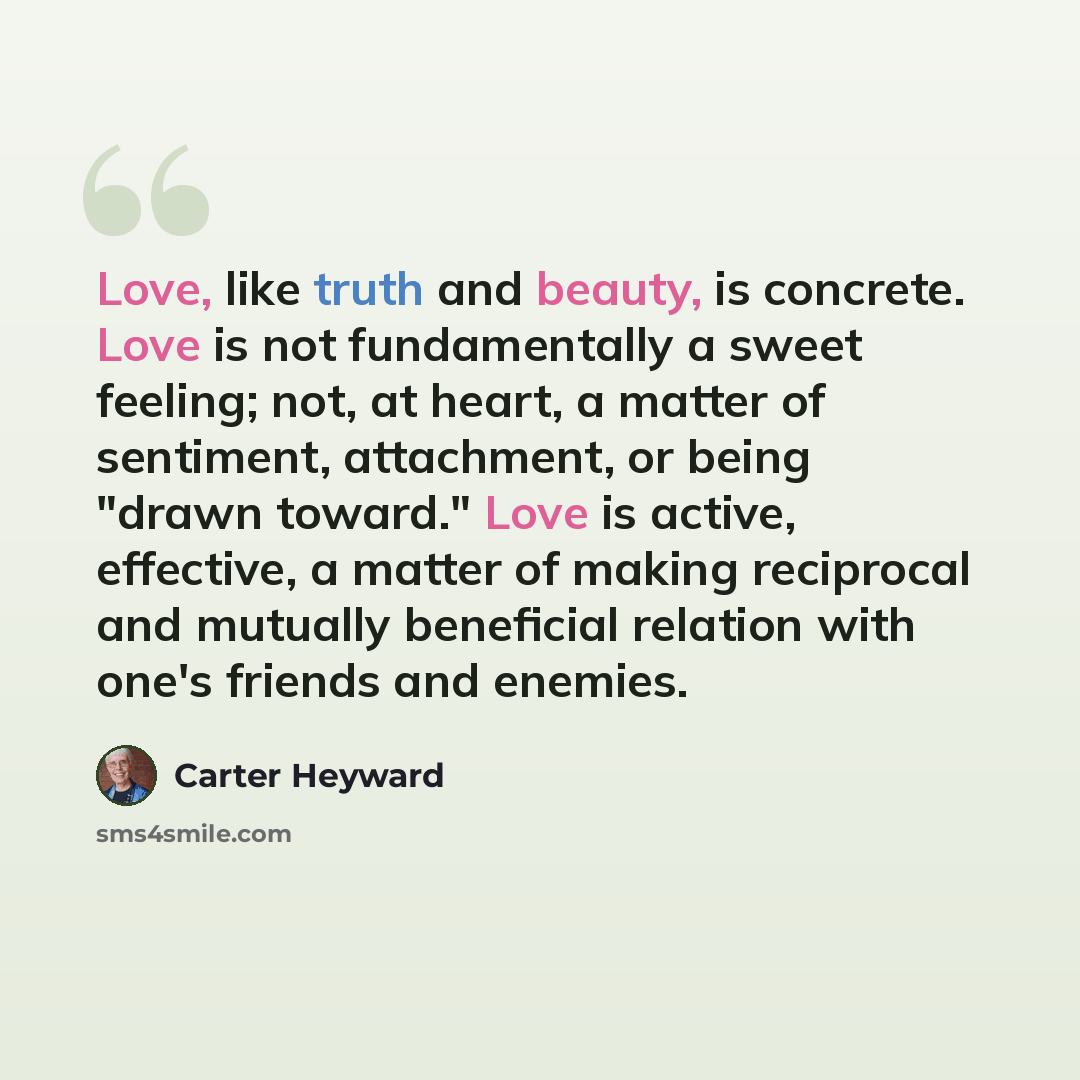 “Love, like truth and beauty, is concrete. Love is not fundamentally a sweet feeling; not, at heart, a matter of sentiment, attachment, or being "drawn toward." Love is active, effective, a matter of making reciprocal and mutually beneficial relation with one's friends and enemies.” quote by Carter Heyward