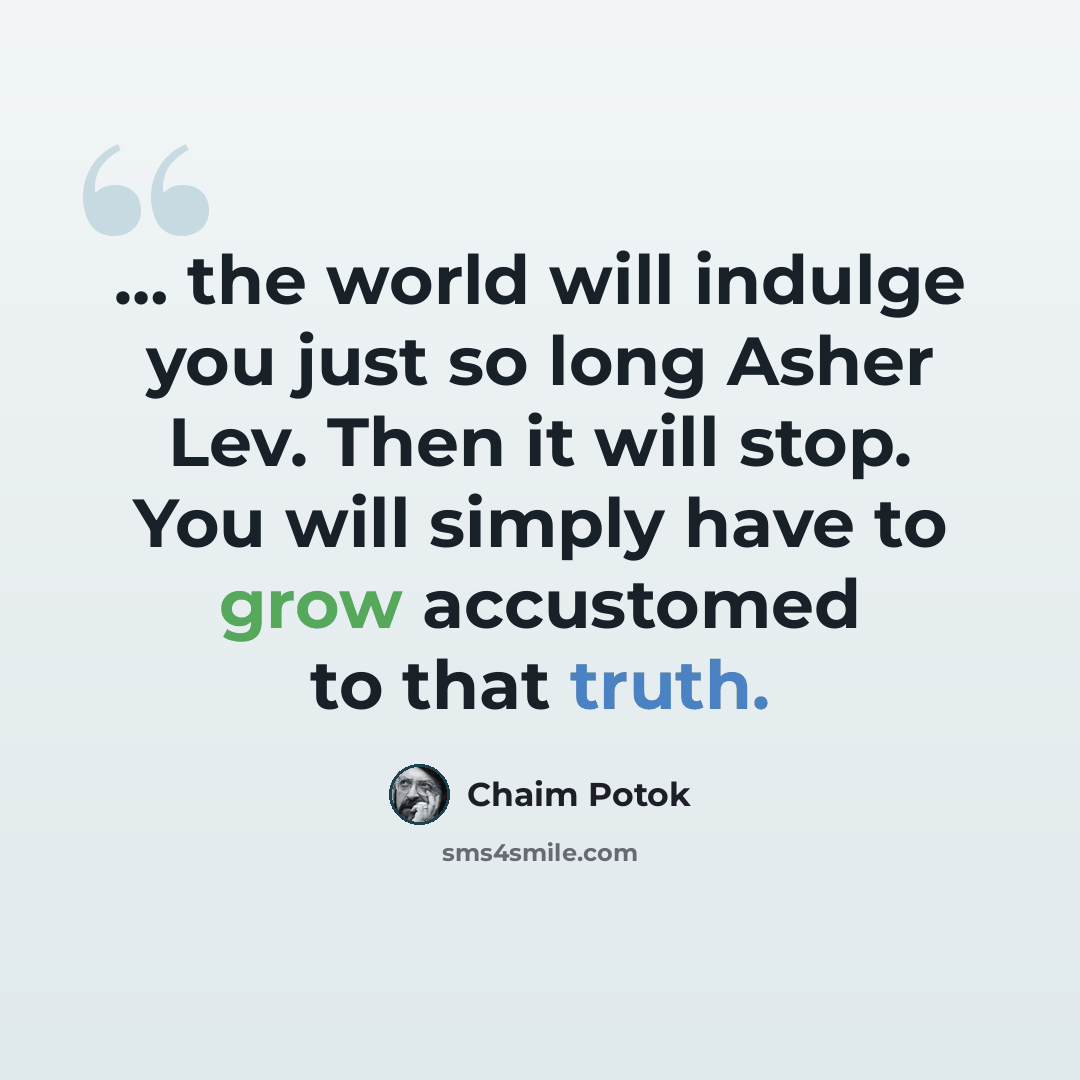 “… the world will indulge you just so long Asher Lev. Then it will stop. You will simply have to grow accustomed to that truth.” quote by Chaim Potok